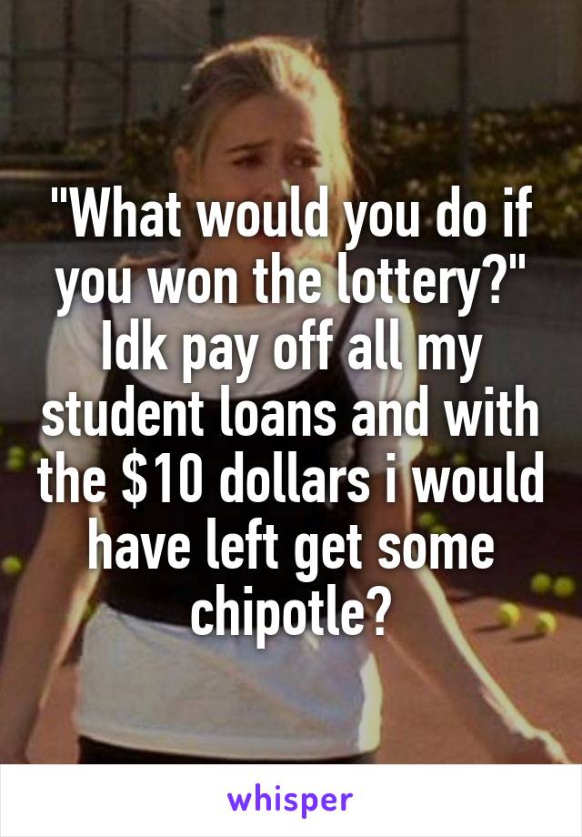 "What would you do if you won the lottery?" Idk pay off all my student loans and with the $10 dollars i would have left get some chipotle?