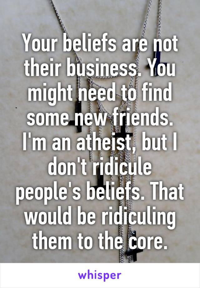 Your beliefs are not their business. You might need to find some new friends. I'm an atheist, but I don't ridicule people's beliefs. That would be ridiculing them to the core.