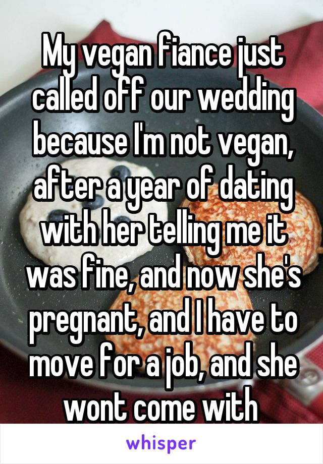 My vegan fiance just called off our wedding because I'm not vegan, after a year of dating with her telling me it was fine, and now she's pregnant, and I have to move for a job, and she wont come with 