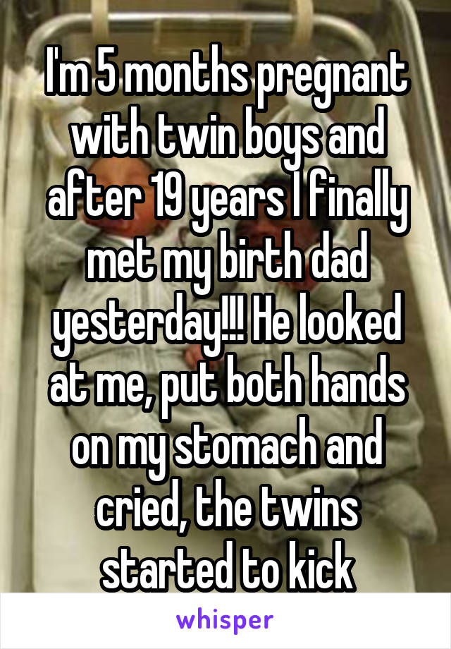 I'm 5 months pregnant with twin boys and after 19 years I finally met my birth dad yesterday!!! He looked at me, put both hands on my stomach and cried, the twins started to kick
