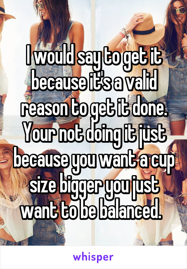 I would say to get it because it's a valid reason to get it done. Your not doing it just because you want a cup size bigger you just want to be balanced.  