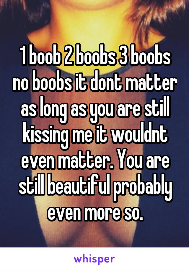 1 boob 2 boobs 3 boobs no boobs it dont matter as long as you are still kissing me it wouldnt even matter. You are still beautiful probably even more so.