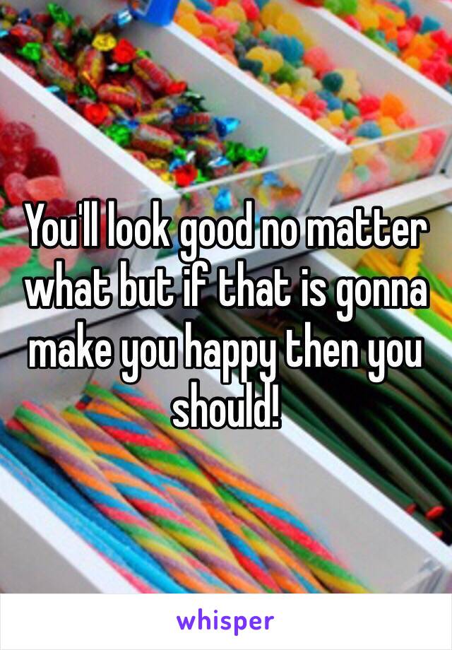 You'll look good no matter what but if that is gonna make you happy then you should! 