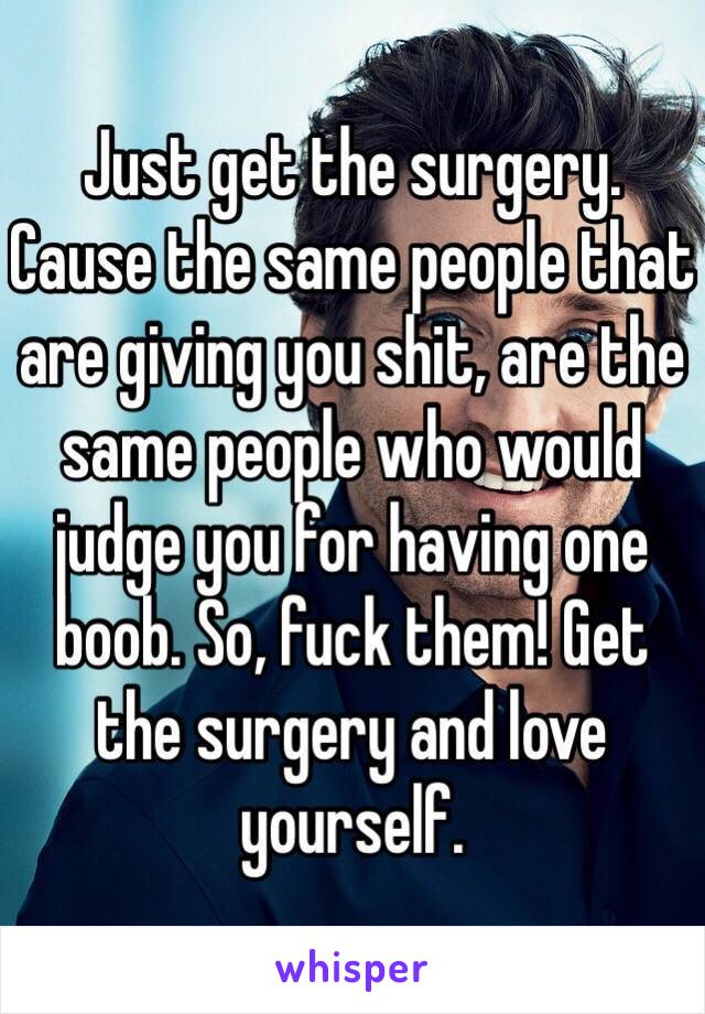 Just get the surgery. Cause the same people that are giving you shit, are the same people who would judge you for having one boob. So, fuck them! Get the surgery and love yourself. 