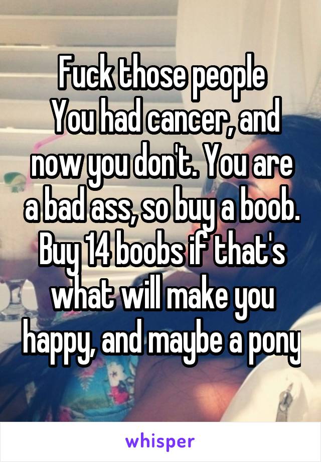 Fuck those people
 You had cancer, and now you don't. You are a bad ass, so buy a boob. Buy 14 boobs if that's what will make you happy, and maybe a pony
