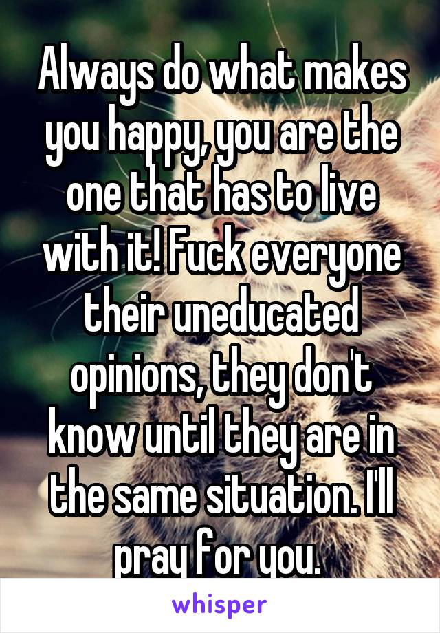 Always do what makes you happy, you are the one that has to live with it! Fuck everyone their uneducated opinions, they don't know until they are in the same situation. I'll pray for you. 