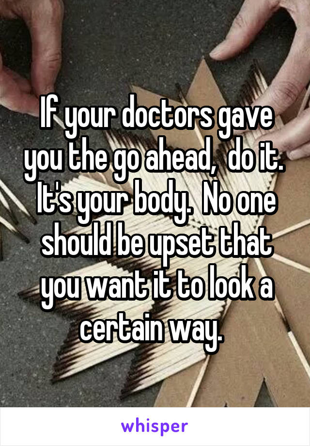 If your doctors gave you the go ahead,  do it.  It's your body.  No one should be upset that you want it to look a certain way.  