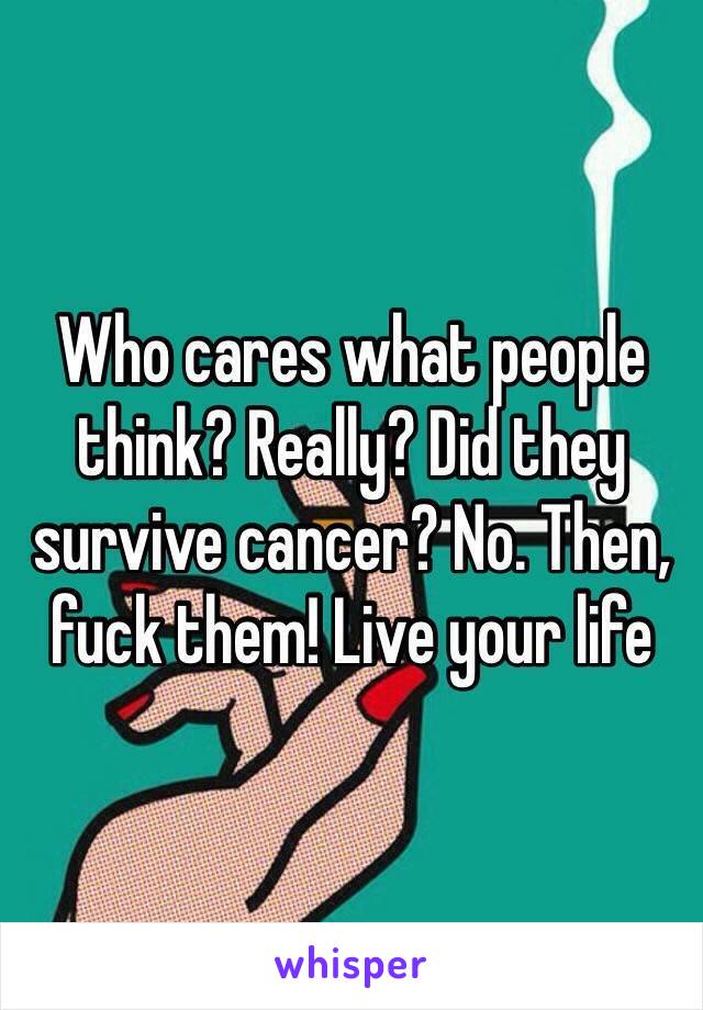 Who cares what people think? Really? Did they survive cancer? No. Then, fuck them! Live your life