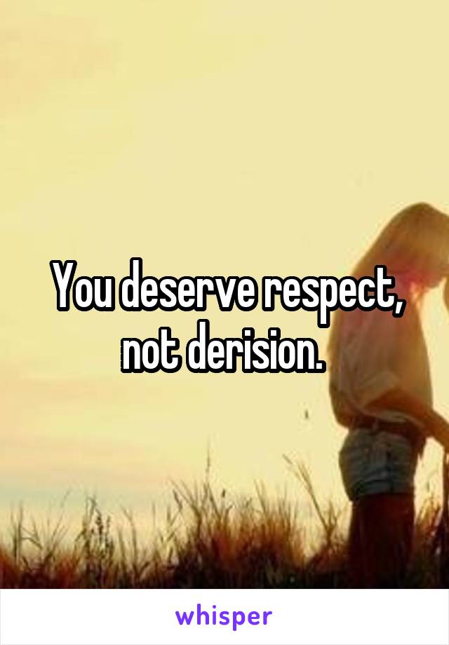 You deserve respect, not derision. 