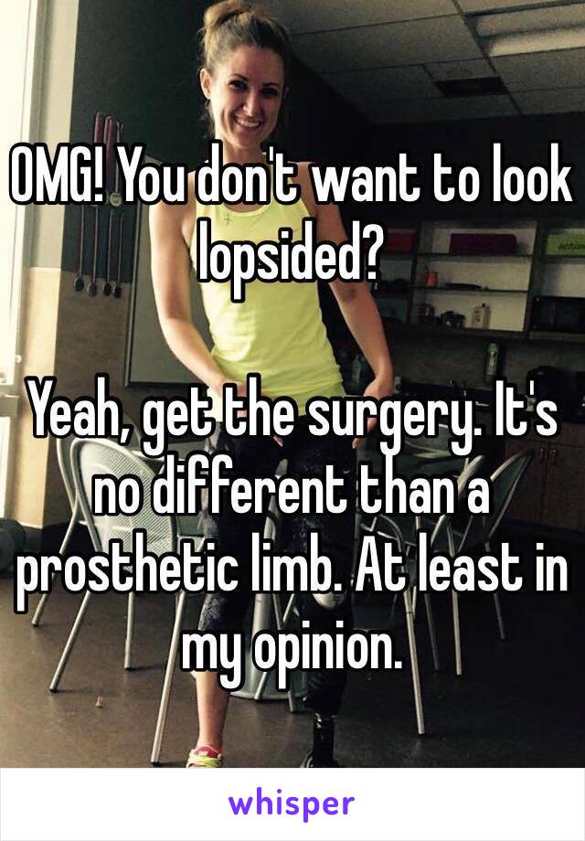 OMG! You don't want to look lopsided? 

Yeah, get the surgery. It's no different than a prosthetic limb. At least in my opinion.  