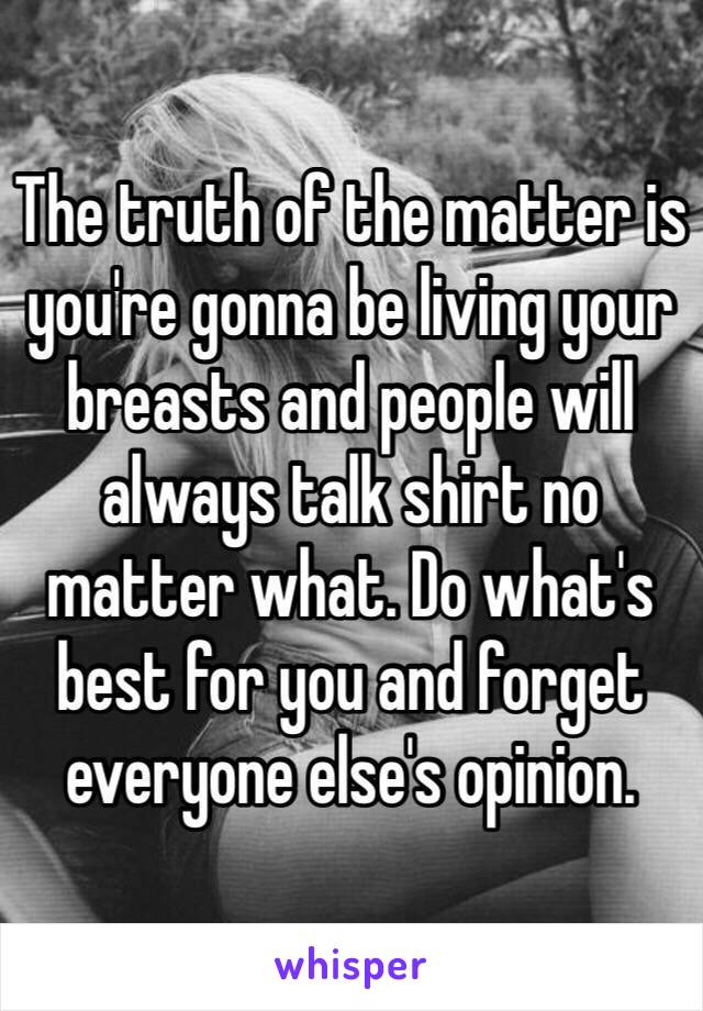 The truth of the matter is you're gonna be living your breasts and people will always talk shirt no matter what. Do what's best for you and forget everyone else's opinion. 