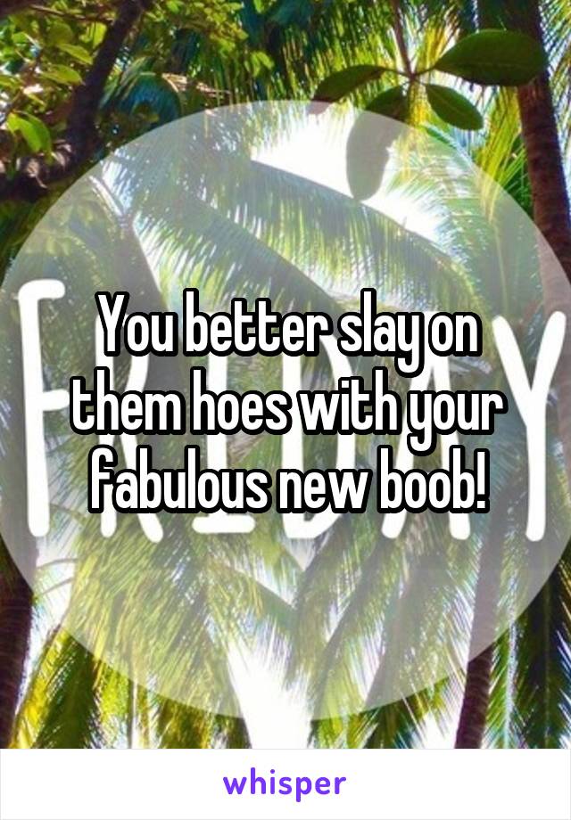 You better slay on them hoes with your fabulous new boob!