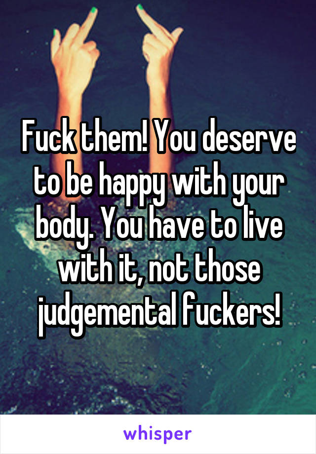 Fuck them! You deserve to be happy with your body. You have to live with it, not those judgemental fuckers!