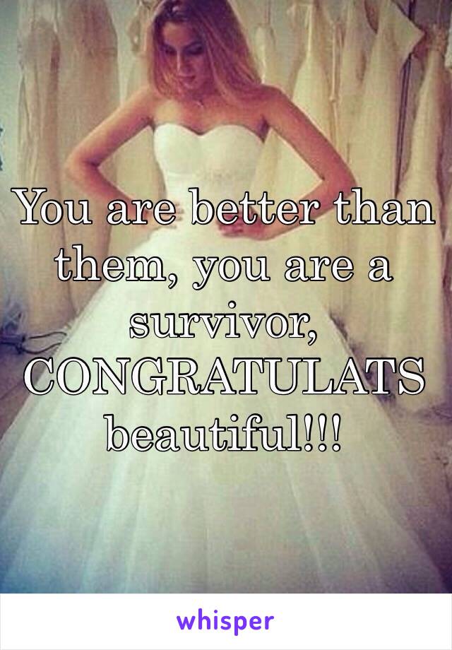 You are better than them, you are a survivor, CONGRATULATS beautiful!!!