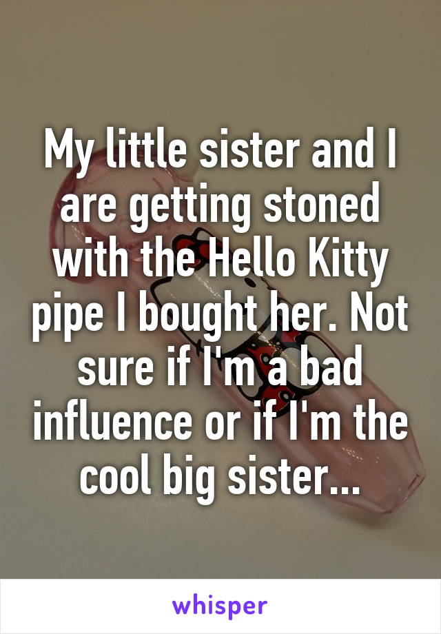 My little sister and I are getting stoned with the Hello Kitty pipe I bought her. Not sure if I'm a bad influence or if I'm the cool big sister...