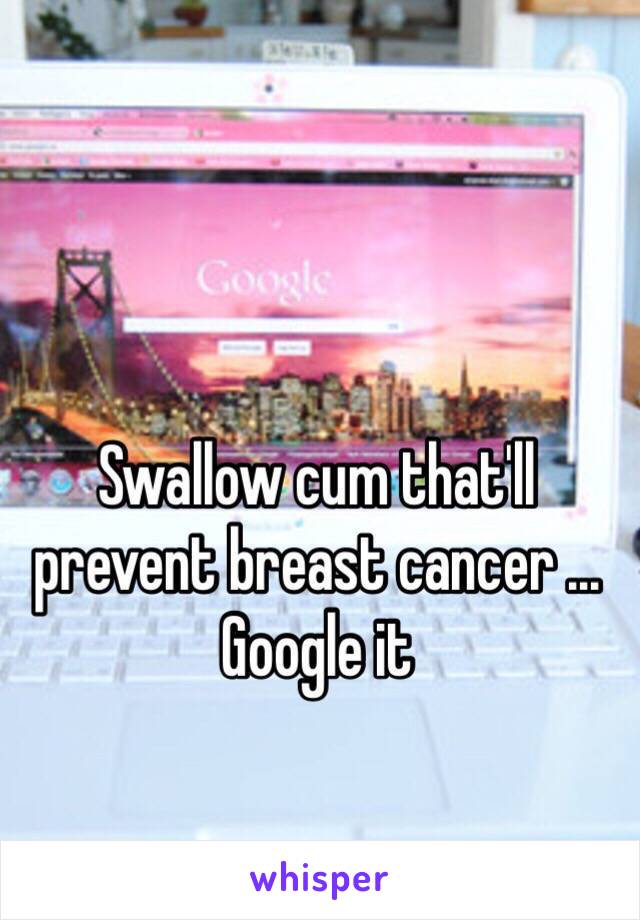 Swallow cum that'll prevent breast cancer ... Google it 