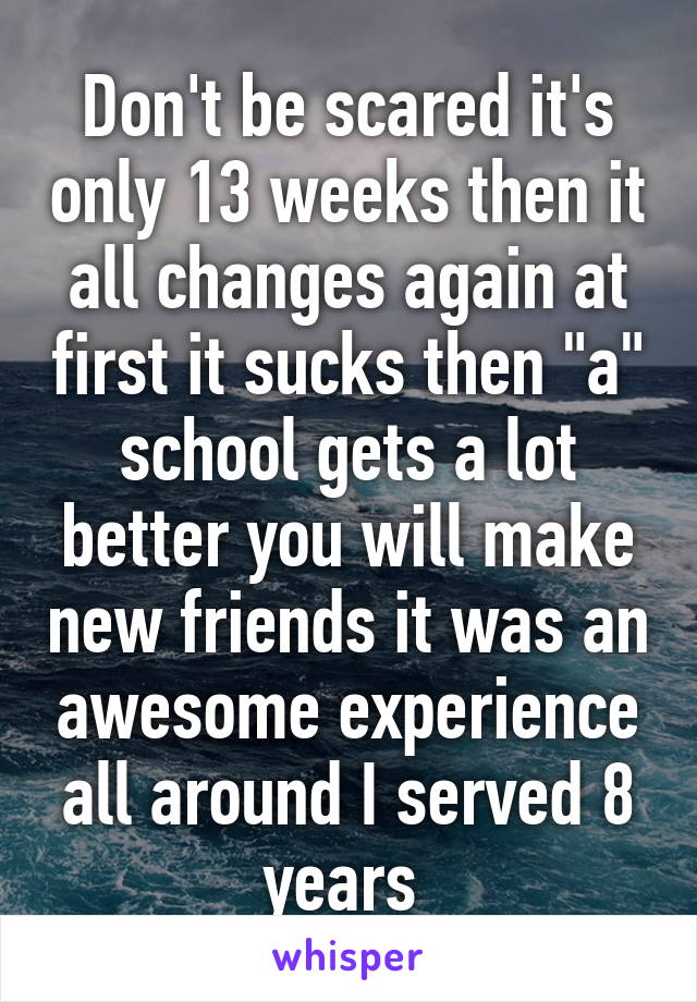 Don't be scared it's only 13 weeks then it all changes again at first it sucks then "a" school gets a lot better you will make new friends it was an awesome experience all around I served 8 years 