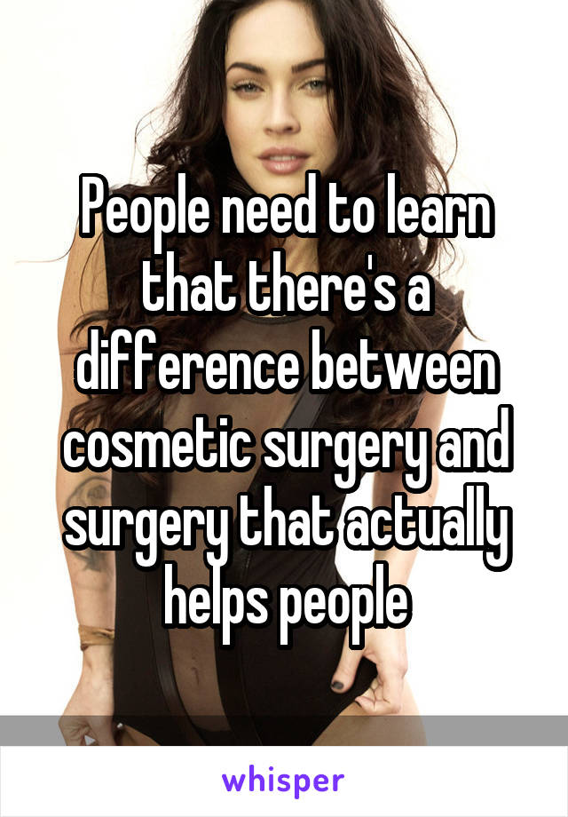 People need to learn that there's a difference between cosmetic surgery and surgery that actually helps people