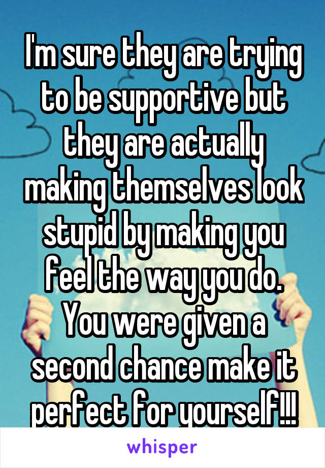 I'm sure they are trying to be supportive but they are actually making themselves look stupid by making you feel the way you do. You were given a second chance make it perfect for yourself!!!