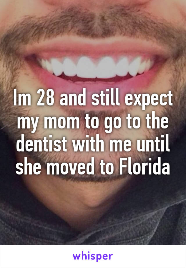 Im 28 and still expect my mom to go to the dentist with me until she moved to Florida