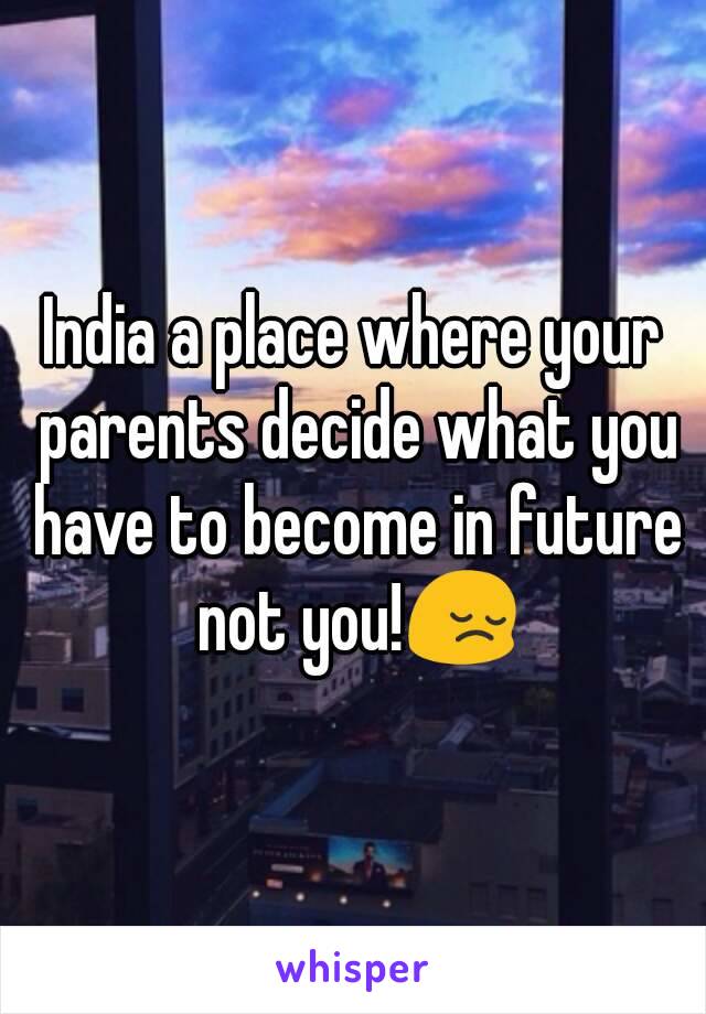 India a place where your parents decide what you have to become in future not you!😔
