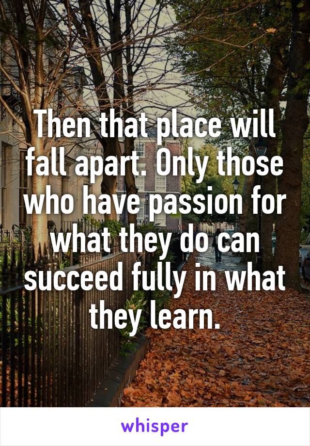 Then that place will fall apart. Only those who have passion for what they do can succeed fully in what they learn.