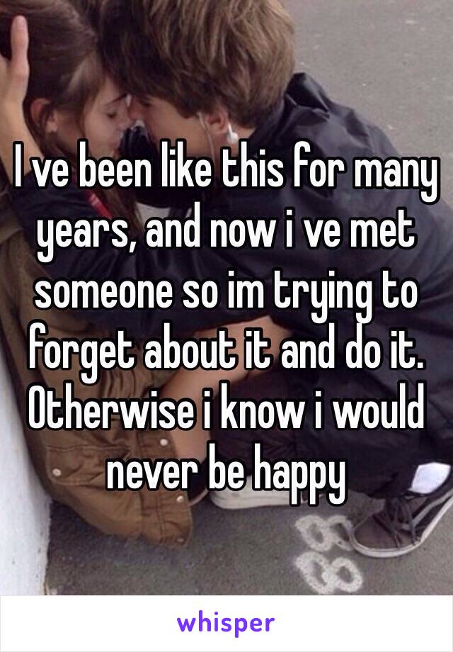 I ve been like this for many years, and now i ve met someone so im trying to forget about it and do it. Otherwise i know i would never be happy