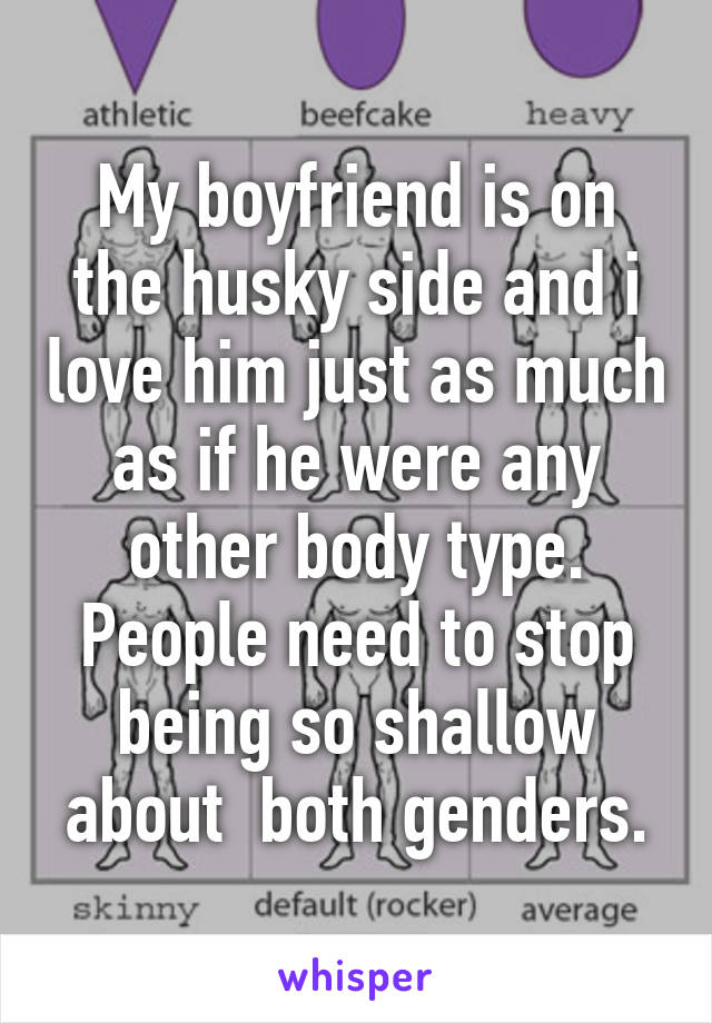 My boyfriend is on the husky side and i love him just as much as if he were any other body type. People need to stop being so shallow about  both genders.
