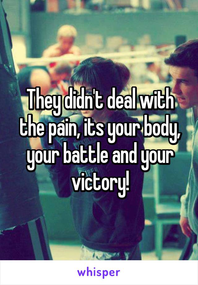 They didn't deal with the pain, its your body, your battle and your victory!