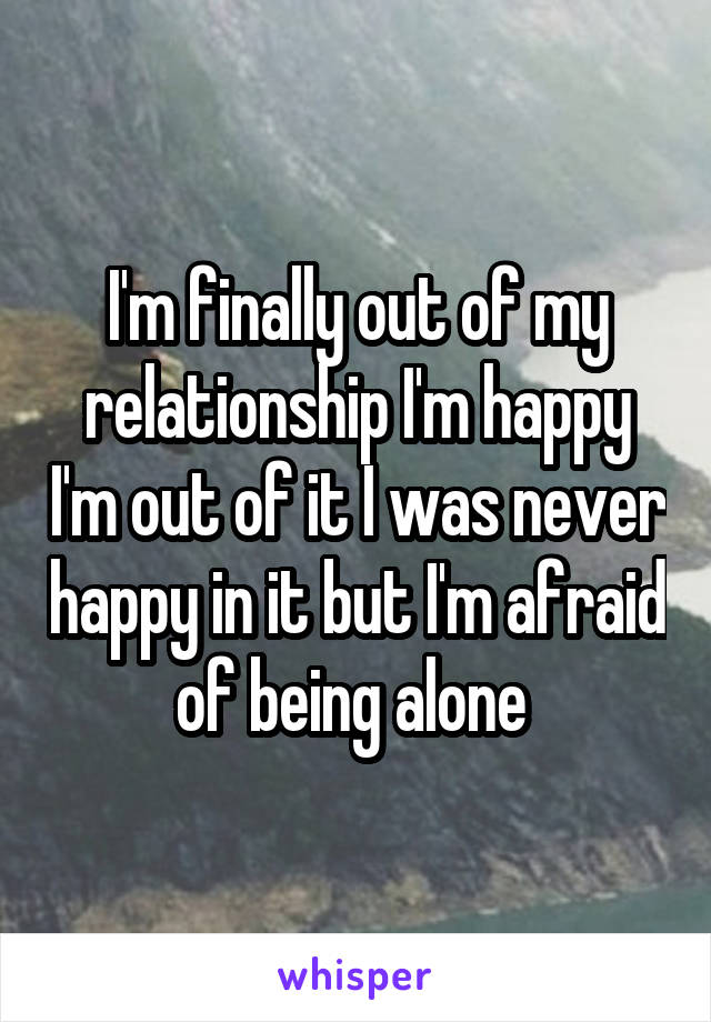 I'm finally out of my relationship I'm happy I'm out of it I was never happy in it but I'm afraid of being alone 