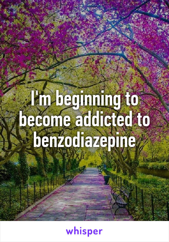 I'm beginning to become addicted to benzodiazepine