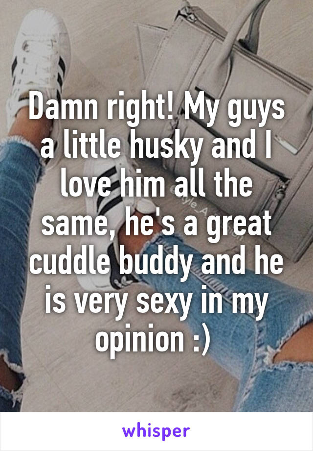Damn right! My guys a little husky and I love him all the same, he's a great cuddle buddy and he is very sexy in my opinion :) 