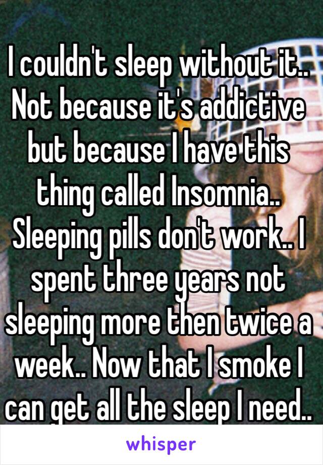 I couldn't sleep without it.. Not because it's addictive but because I have this thing called Insomnia.. Sleeping pills don't work.. I spent three years not sleeping more then twice a week.. Now that I smoke I can get all the sleep I need.. 