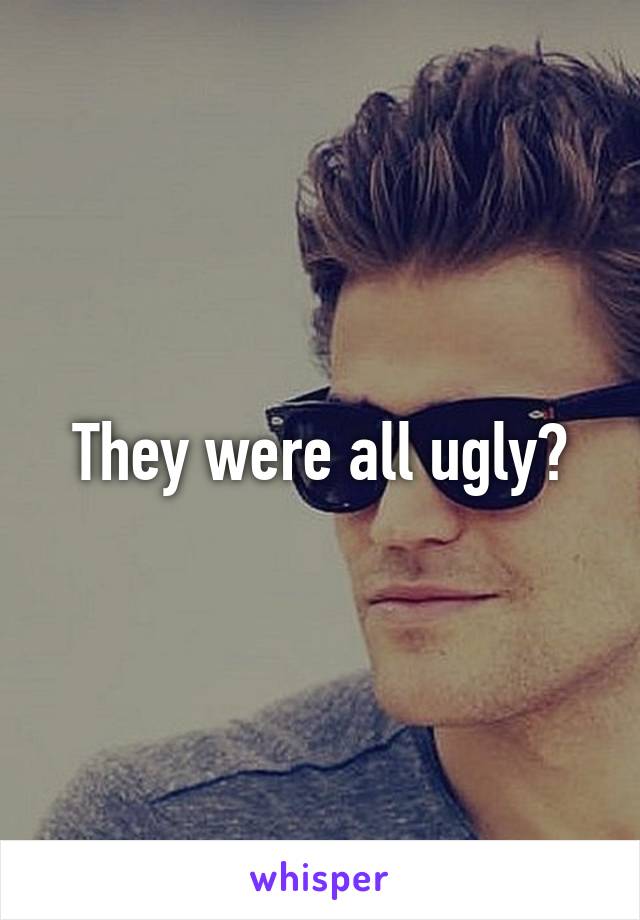 They were all ugly?