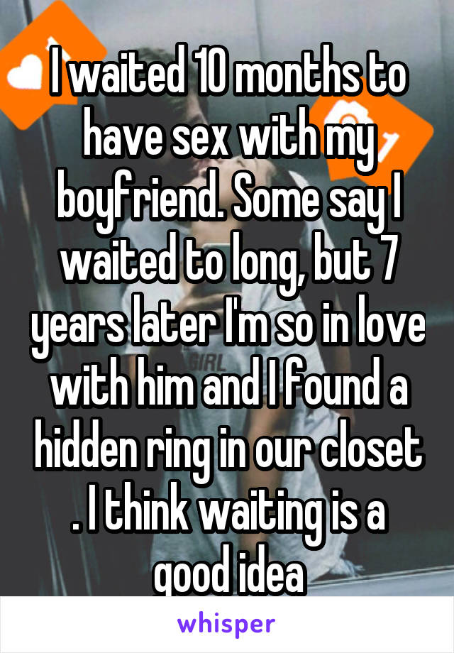 I waited 10 months to have sex with my boyfriend. Some say I waited to long, but 7 years later I'm so in love with him and I found a hidden ring in our closet . I think waiting is a good idea
