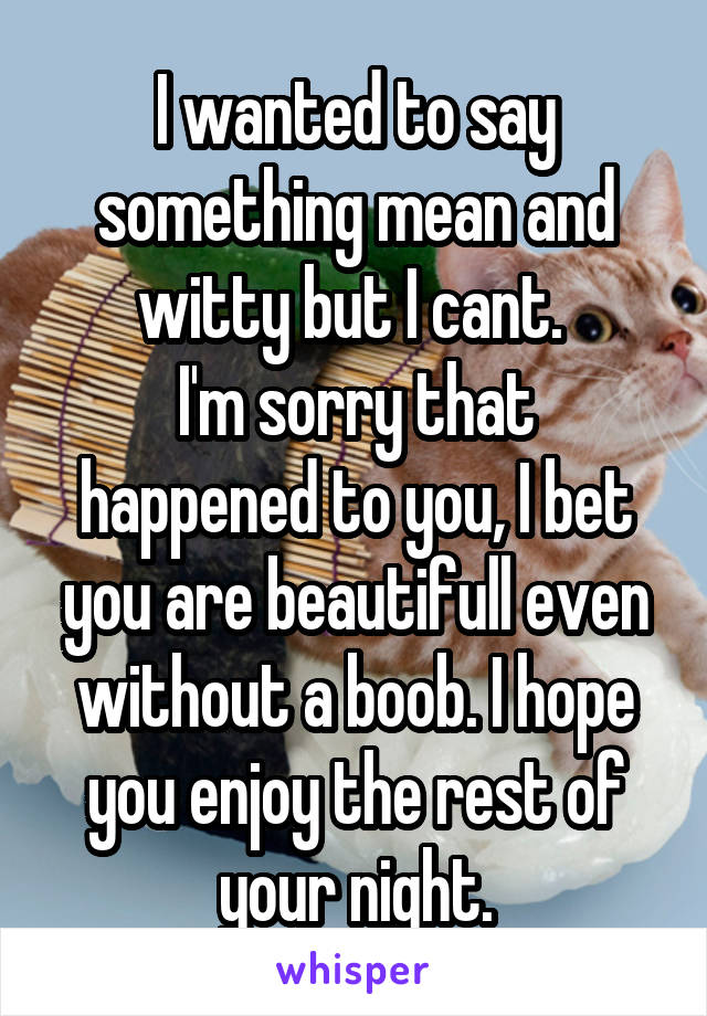 I wanted to say something mean and witty but I cant. 
I'm sorry that happened to you, I bet you are beautifull even without a boob. I hope you enjoy the rest of your night.