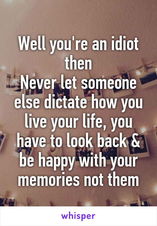Well you're an idiot then
Never let someone else dictate how you live your life, you have to look back & be happy with your memories not them