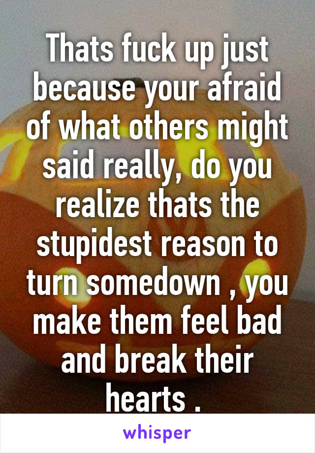 Thats fuck up just because your afraid of what others might said really, do you realize thats the stupidest reason to turn somedown , you make them feel bad and break their hearts . 