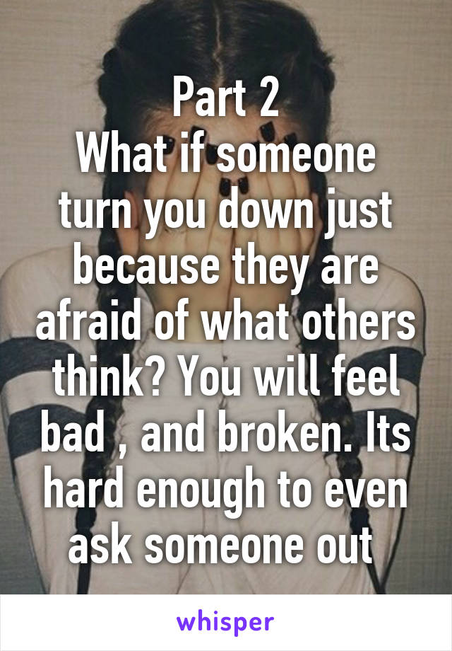 Part 2
What if someone turn you down just because they are afraid of what others think? You will feel bad , and broken. Its hard enough to even ask someone out 