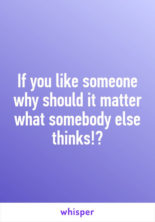 If you like someone why should it matter what somebody else thinks!?