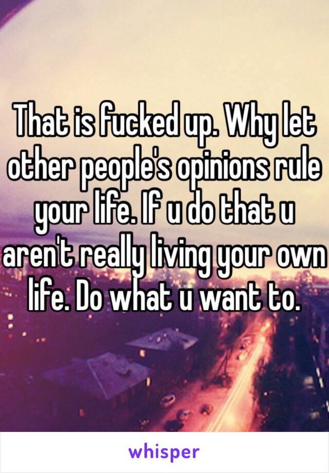 That is fucked up. Why let other people's opinions rule your life. If u do that u aren't really living your own life. Do what u want to.