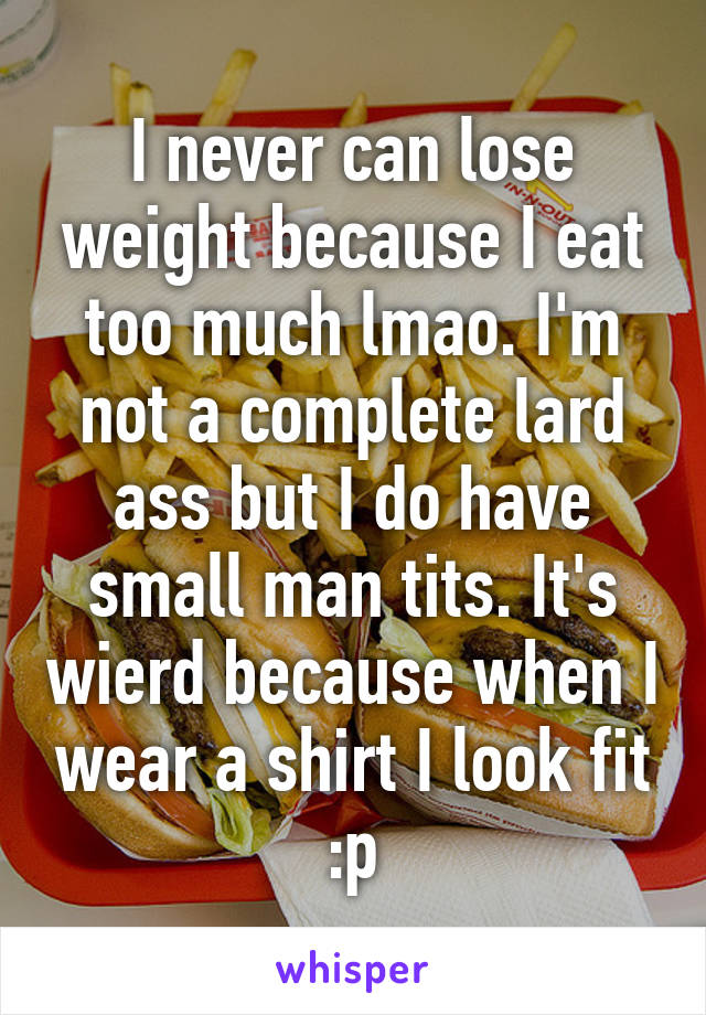 I never can lose weight because I eat too much lmao. I'm not a complete lard ass but I do have small man tits. It's wierd because when I wear a shirt I look fit :p
