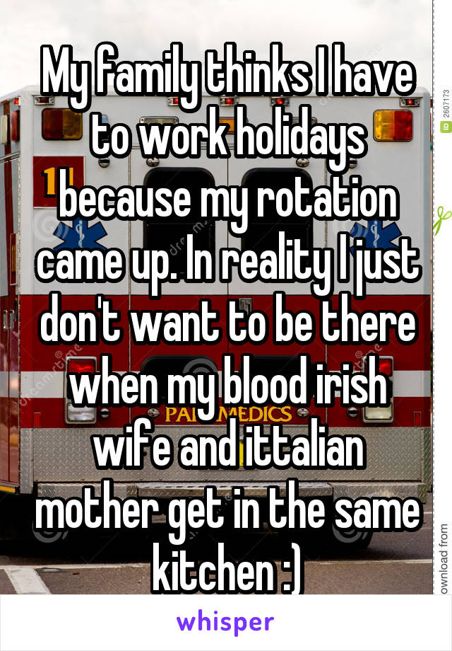 My family thinks I have to work holidays because my rotation came up. In reality I just don't want to be there when my blood irish wife and ittalian mother get in the same kitchen :)