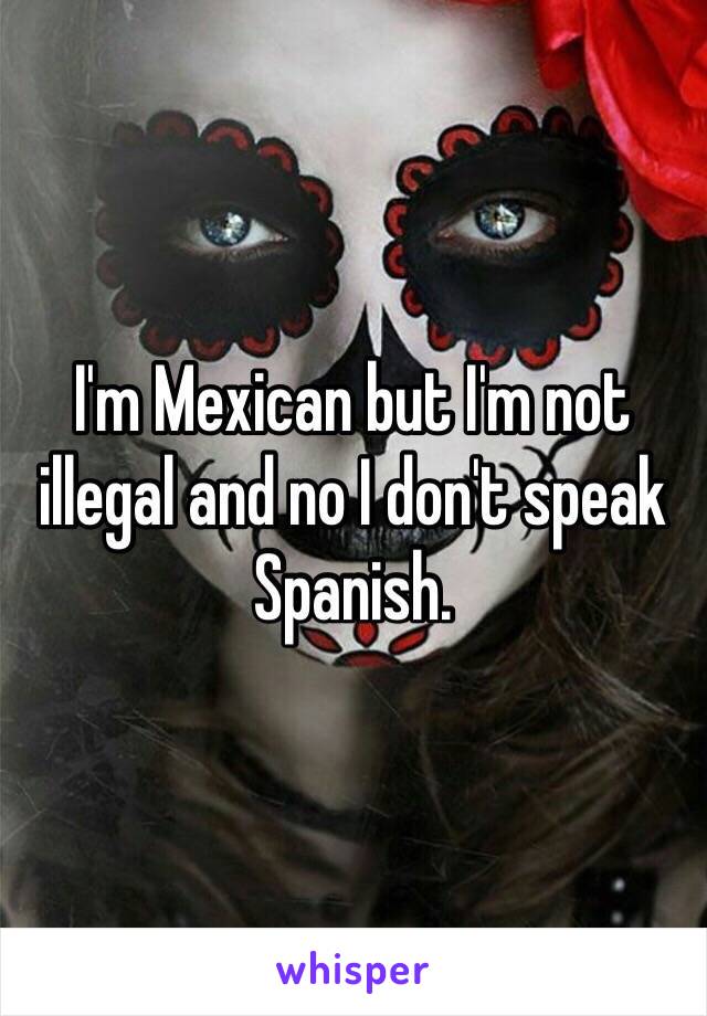 I'm Mexican but I'm not illegal and no I don't speak Spanish. 