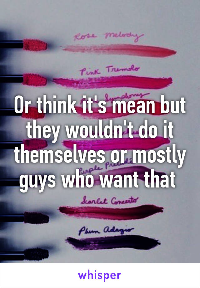 Or think it's mean but they wouldn't do it themselves or mostly guys who want that 