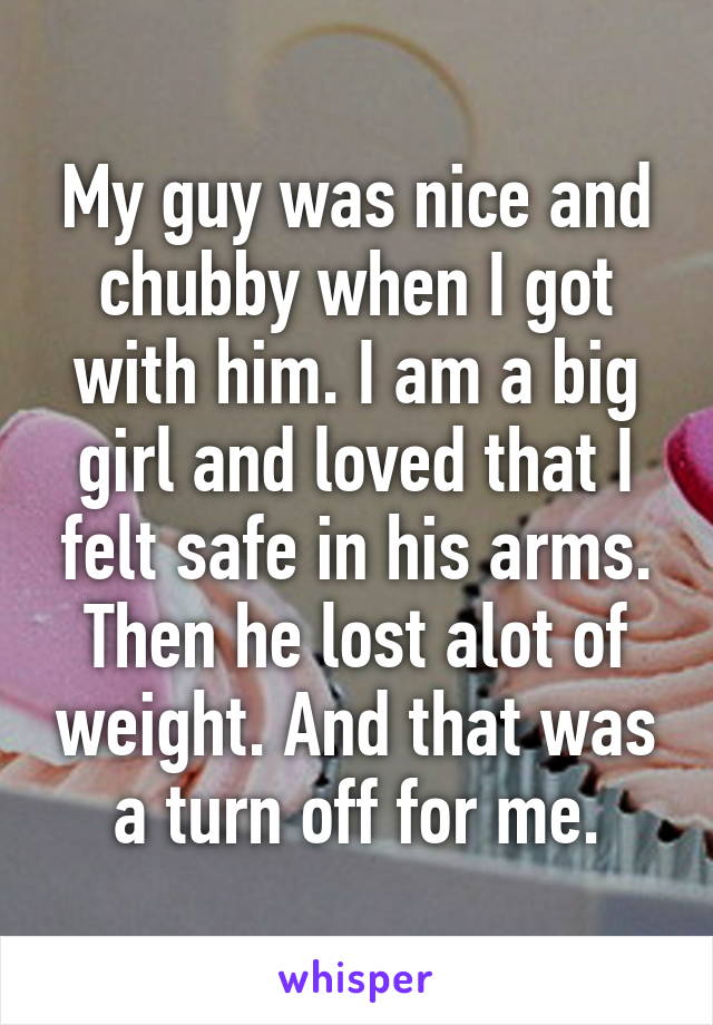 My guy was nice and chubby when I got with him. I am a big girl and loved that I felt safe in his arms. Then he lost alot of weight. And that was a turn off for me.