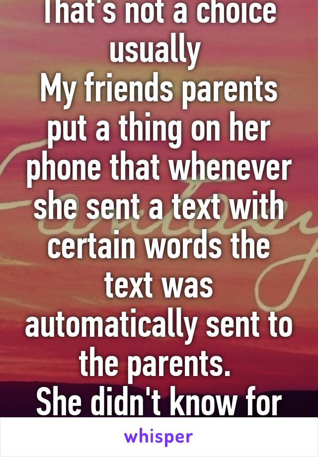 That's not a choice usually 
My friends parents put a thing on her phone that whenever she sent a text with certain words the text was automatically sent to the parents. 
She didn't know for a bit 