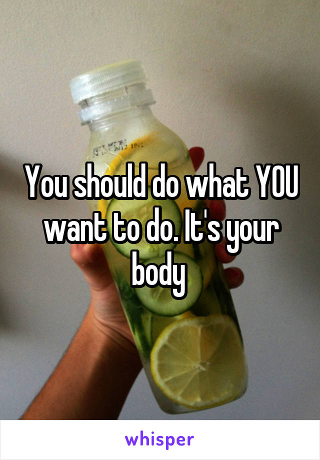 You should do what YOU want to do. It's your body 