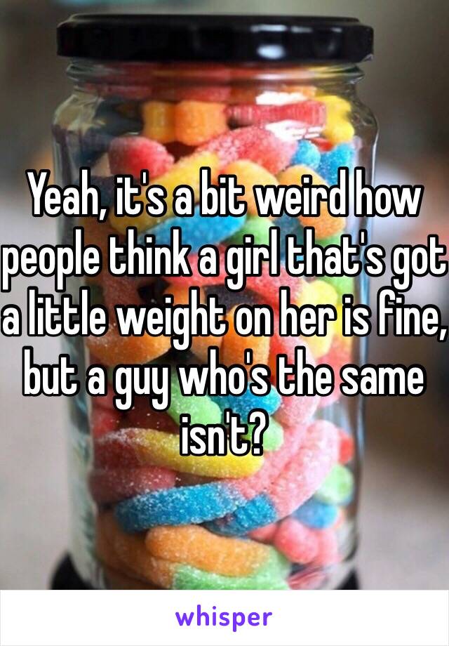 Yeah, it's a bit weird how people think a girl that's got a little weight on her is fine, but a guy who's the same isn't?