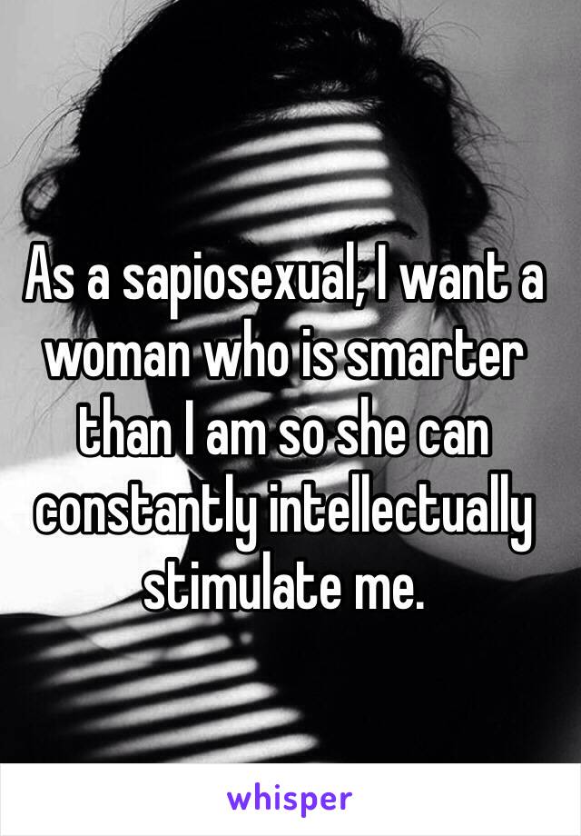 As a sapiosexual, I want a woman who is smarter than I am so she can constantly intellectually stimulate me.